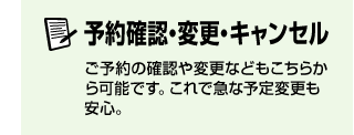 予約確認・変更・キャンセル　ご予約の確認や変更などもこちらから可能です。これで急な予定変更も安心。