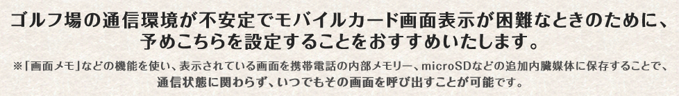 ゴルフ場の通信環境が不安定でモバイルカード画面表示が困難なときのために、予めこちらを設定することをおすすめいたします。※「画面メモ」などの機能を使い、表示されている画面を携帯電話の内部メモリー、microSDなどの追加内臓媒体に保存することで、通信状態に関わらず、いつでもその画面を呼び出すことが可能です。